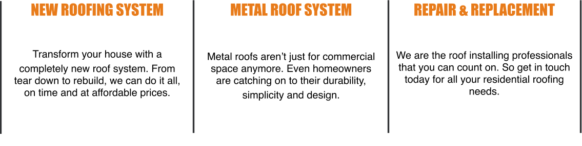 New Roofing System   Transform your house with a  completely new roof system. From tear down to rebuild, we can do it all, on time and at affordable prices. Metal Roof System   Metal roofs aren’t just for commercial space anymore. Even homeowners are catching on to their durability,  simplicity and design. Repair & Replacement   We are the roof installing professionals that you can count on. So get in touch today for all your residential roofing needs.